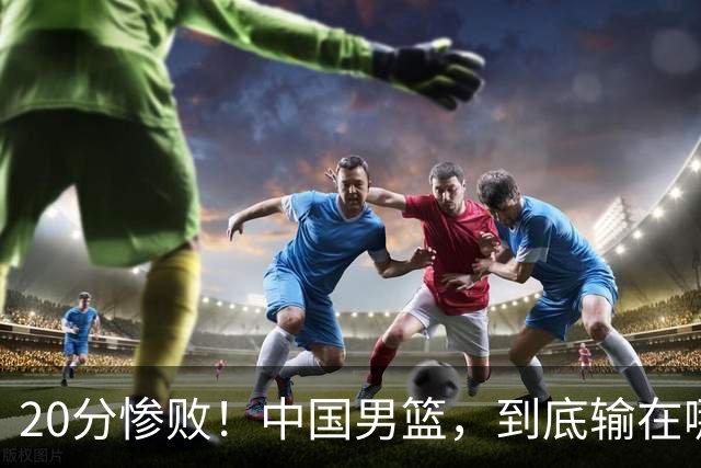 20分惨败！中国男篮，到底输在哪里？